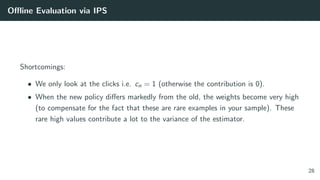 Oﬄine Evaluation via IPS
Shortcomings:
• We only look at the clicks i.e. cn = 1 (otherwise the contribution is 0).
• When the new policy diﬀers markedly from the old, the weights become very high
(to compensate for the fact that these are rare examples in your sample). These
rare high values contribute a lot to the variance of the estimator.
28
 