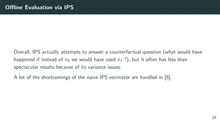 Oﬄine Evaluation via IPS
Overall, IPS actually attempts to answer a counterfactual question (what would have
happened if instead of π0 we would have used πt ?), but it often has less than
spectacular results because of its variance issues.
A lot of the shortcomings of the naive IPS estimator are handled in [8].
29
 