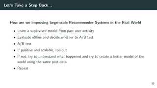 Let’s Take a Step Back...
How are we improving large-scale Recommender Systems in the Real World
• Learn a supervised model from past user activity
• Evaluate oﬄine and decide whether to A/B test
• A/B test
• If positive and scalable, roll-out
• If not, try to understand what happened and try to create a better model of the
world using the same past data
• Repeat
35
 