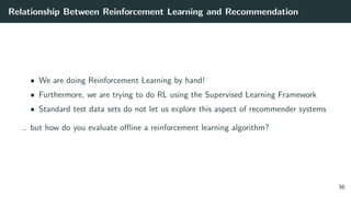 Relationship Between Reinforcement Learning and Recommendation
• We are doing Reinforcement Learning by hand!
• Furthermore, we are trying to do RL using the Supervised Learning Framework
• Standard test data sets do not let us explore this aspect of recommender systems
.. but how do you evaluate oﬄine a reinforcement learning algorithm?
36
 