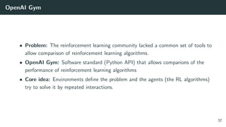 OpenAI Gym
• Problem: The reinforcement learning community lacked a common set of tools to
allow comparison of reinforcement learning algorithms.
• OpenAI Gym: Software standard (Python API) that allows comparions of the
performance of reinforcement learning algorithms
• Core idea: Environments deﬁne the problem and the agents (the RL algorithms)
try to solve it by repeated interactions.
37
 