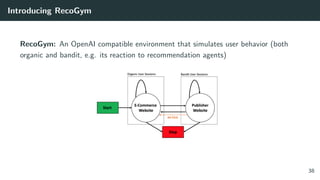 Introducing RecoGym
RecoGym: An OpenAI compatible environment that simulates user behavior (both
organic and bandit, e.g. its reaction to recommendation agents)
38
 