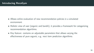 Introducing RecoGym
• Allows online evaluation of new recommendation policies in a simulated
environment
• Holistic view of user (organic and bandit), it provides a framework for categorizing
recommendation algorithms
• Key feature: contains an adjustable parameters that allows varying the
eﬀectiveness of pure organic, e.g. next item prediction algorithms
39
 