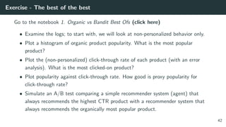 Exercise - The best of the best
Go to the notebook 1. Organic vs Bandit Best Ofs (click here)
• Examine the logs; to start with, we will look at non-personalized behavior only.
• Plot a histogram of organic product popularity. What is the most popular
product?
• Plot the (non-personalized) click-through rate of each product (with an error
analysis). What is the most clicked-on product?
• Plot popularity against click-through rate. How good is proxy popularity for
click-through rate?
• Simulate an A/B test comparing a simple recommender system (agent) that
always recommends the highest CTR product with a recommender system that
always recommends the organically most popular product.
42
 