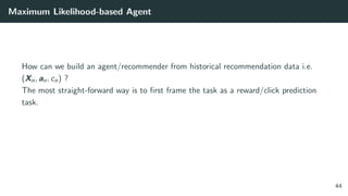 Maximum Likelihood-based Agent
How can we build an agent/recommender from historical recommendation data i.e.
(Xn, an, cn) ?
The most straight-forward way is to ﬁrst frame the task as a reward/click prediction
task.
44
 