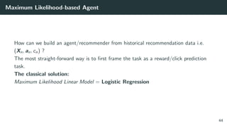Maximum Likelihood-based Agent
How can we build an agent/recommender from historical recommendation data i.e.
(Xn, an, cn) ?
The most straight-forward way is to ﬁrst frame the task as a reward/click prediction
task.
The classical solution:
Maximum Likelihood Linear Model = Logistic Regression
44
 