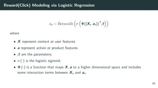 Reward(Click) Modeling via Logistic Regression
cn ∼ Bernoulli σ Φ([Xn an])T
β
where
• X represent context or user features
• a represent action or product features
• β are the parameters;
• σ (·) is the logistic sigmoid;
• Φ (·) is a function that maps X, a to a higher dimensional space and includes
some interaction terms between Xn and an.
45
 