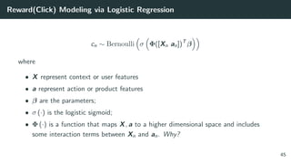 Reward(Click) Modeling via Logistic Regression
cn ∼ Bernoulli σ Φ([Xn an])T
β
where
• X represent context or user features
• a represent action or product features
• β are the parameters;
• σ (·) is the logistic sigmoid;
• Φ (·) is a function that maps X, a to a higher dimensional space and includes
some interaction terms between Xn and an. Why?
45
 