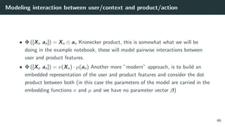 Modeling interaction between user/context and product/action
• Φ ([Xn an]) = Xn ⊗ an Kronecker product, this is somewhat what we will be
doing in the example notebook, these will model pairwise interactions between
user and product features.
• Φ ([Xn an]) = ν(Xn) · µ(an) Another more ”modern” approach, is to build an
embedded representation of the user and product features and consider the dot
product between both (in this case the parameters of the model are carried in the
embedding functions ν and µ and we have no parameter vector β)
46
 