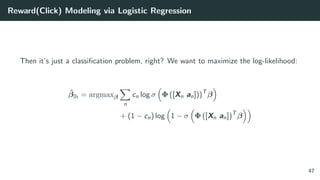 Reward(Click) Modeling via Logistic Regression
Then it’s just a classiﬁcation problem, right? We want to maximize the log-likelihood:
ˆβlh = argmaxβ
n
cn log σ Φ ([Xn an]))T
β
+ (1 − cn) log 1 − σ Φ ([Xn an])T
β
47
 