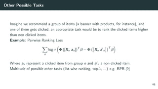 Other Possible Tasks
Imagine we recommend a group of items (a banner with products, for instance), and
one of them gets clicked, an appropriate task would be to rank the clicked items higher
than non clicked items.
Example: Pairwise Ranking Loss
n
log σ Φ ([Xn an])T
β − Φ Xn a n
T
β
Where an represent a clicked item from group n and a n a non clicked item.
Multitude of possible other tasks (list-wise ranking, top-1, ...) e.g. BPR [9]
48
 