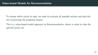 Value-based Models for Recommendation
To choose which action to take, we need to evaluate all possible actions and take the
one maximizing the predicted reward.
This is a value-based model approach to Recommendation, where in order to take the
optimal action we:
49
 