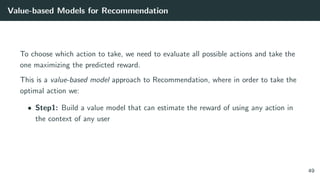 Value-based Models for Recommendation
To choose which action to take, we need to evaluate all possible actions and take the
one maximizing the predicted reward.
This is a value-based model approach to Recommendation, where in order to take the
optimal action we:
• Step1: Build a value model that can estimate the reward of using any action in
the context of any user
49
 