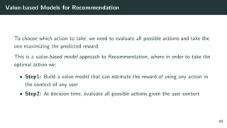Value-based Models for Recommendation
To choose which action to take, we need to evaluate all possible actions and take the
one maximizing the predicted reward.
This is a value-based model approach to Recommendation, where in order to take the
optimal action we:
• Step1: Build a value model that can estimate the reward of using any action in
the context of any user
• Step2: At decision time, evaluate all possible actions given the user context
49
 