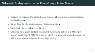 Sidepoint: Scaling argmax in the Case of Large Action Spaces
• Imagine we mapped the context/user features X into a dense representation
(embedding) u
• Same thing for the action/product features a into v
• Such that P(c = 1|X, a) = σ (u · v)
• Choosing for a given context the reward maximizing action is a Maximum
InnerProduct Search (MIPS) problem, which is a very well studied problem for
which approximate solutions have a high quality
51
 