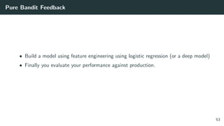 Pure Bandit Feedback
• Build a model using feature engineering using logistic regression (or a deep model)
• Finally you evaluate your performance against production.
53
 