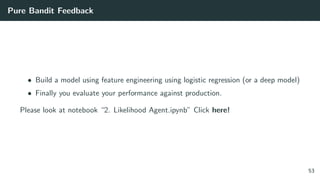 Pure Bandit Feedback
• Build a model using feature engineering using logistic regression (or a deep model)
• Finally you evaluate your performance against production.
Please look at notebook “2. Likelihood Agent.ipynb” Click here!
53
 