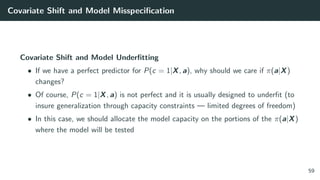Covariate Shift and Model Misspeciﬁcation
Covariate Shift and Model Underﬁtting
• If we have a perfect predictor for P(c = 1|X, a), why should we care if π(a|X)
changes?
• Of course, P(c = 1|X, a) is not perfect and it is usually designed to underﬁt (to
insure generalization through capacity constraints — limited degrees of freedom)
• In this case, we should allocate the model capacity on the portions of the π(a|X)
where the model will be tested
59
 