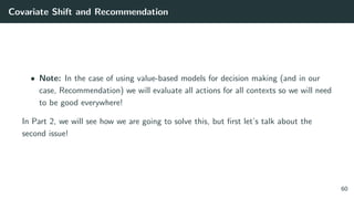 Covariate Shift and Recommendation
• Note: In the case of using value-based models for decision making (and in our
case, Recommendation) we will evaluate all actions for all contexts so we will need
to be good everywhere!
In Part 2, we will see how we are going to solve this, but ﬁrst let’s talk about the
second issue!
60
 