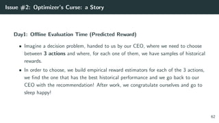 Issue #2: Optimizer’s Curse: a Story
Day1: Oﬄine Evaluation Time (Predicted Reward)
• Imagine a decision problem, handed to us by our CEO, where we need to choose
between 3 actions and where, for each one of them, we have samples of historical
rewards.
• In order to choose, we build empirical reward estimators for each of the 3 actions,
we ﬁnd the one that has the best historical performance and we go back to our
CEO with the recommendation! After work, we congratulate ourselves and go to
sleep happy!
62
 