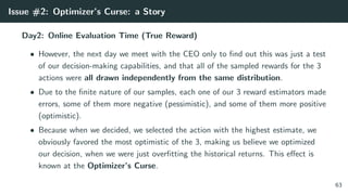 Issue #2: Optimizer’s Curse: a Story
Day2: Online Evaluation Time (True Reward)
• However, the next day we meet with the CEO only to ﬁnd out this was just a test
of our decision-making capabilities, and that all of the sampled rewards for the 3
actions were all drawn independently from the same distribution.
• Due to the ﬁnite nature of our samples, each one of our 3 reward estimators made
errors, some of them more negative (pessimistic), and some of them more positive
(optimistic).
• Because when we decided, we selected the action with the highest estimate, we
obviously favored the most optimistic of the 3, making us believe we optimized
our decision, when we were just overﬁtting the historical returns. This eﬀect is
known at the Optimizer’s Curse.
63
 