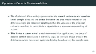 Optimizer’s Curse in Recommendation
• The Optimizer’s Curse mainly appears when the reward estimates are based on
small sample sizes and the deltas between the true mean rewards of the
diﬀerent actions are relatively small such that the variance of the empirical
estimators can lead to overoptimistic expectations or even erroneous ranking of
actions.
• This is not a corner case! In real recommendation applications, the space of
possible context-action pairs is extremely large, so there are always areas of the
distribution where the current system is deciding based on very low sample sizes.
65
 