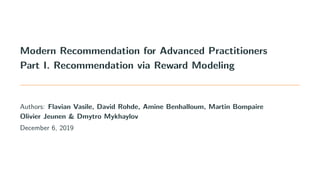 Modern Recommendation for Advanced Practitioners
Part I. Recommendation via Reward Modeling
Authors: Flavian Vasile, David Rohde, Amine Benhalloum, Martin Bompaire
Olivier Jeunen & Dmytro Mykhaylov
December 6, 2019
 