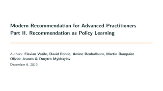 Modern Recommendation for Advanced Practitioners
Part II. Recommendation as Policy Learning
Authors: Flavian Vasile, David Rohde, Amine Benhalloum, Martin Bompaire
Olivier Jeunen & Dmytro Mykhaylov
December 6, 2019
 