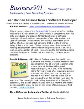 Business901                    Podcast Transcription
   Implementing Lean Marketing Systems

Lean Kanban Lessons from a Software Developer
Guest was Chris Hefley is President and Co-Founder Bandit Software
   Related Podcast: Lean Kanban Lessons from a Software Developer

   This is transcription of the Business901 Podcast with Chris Hefley,
   President of Bandit Software. Chris offered a perspective from not
   only a producer of a product for Kanban but as a software
   developer himself. A fresh perspective of not only Kanban but
   Lean in Software Development, this is not a consultant or an
   author of a how to book but someone that is in the trenches
   living it day and day out. Chris’s primary area of expertise is in
   helping development teams implement processes that enable a
   lean, continuous flow of work - focusing on the technical practices
   that enable teams to deliver quickly, avoiding bottlenecks and
   blockers.

   Bandit Software, LLC. : Bandit Software was founded in May
                          2009 by Chris Hefley, Stephen Franklin, and
                          Daniel Norton. We all worked together once
                          upon a time at the Nashville-based
                          healthcare giant, HCA, Inc. We’d remained
                          friend for years, long after leaving to pursue
                          other opportunities, and one day we just
                          decided it was time. Time to strike out on
                          our own and “own the company we want to
   work for.” So, one night back in May we gathered in Stephen’s
   basement, and Bandit Software was born. Six months and many
   sleepless nights later, we are on the verge of launching our first
   product, LeanKit Kanban.

   Chris Hefley can be found on Twitter at @indomitablehef


            Lean Kanban Lessons from a Software Developer
                             Copyright Business901
 