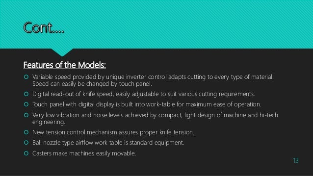 Features of the Models:
 Variable speed provided by unique inverter control adapts cutting to every type of material.
Speed can easily be changed by touch panel.
 Digital read-out of knife speed, easily adjustable to suit various cutting requirements.
 Touch panel with digital display is built into work-table for maximum ease of operation.
 Very low vibration and noise levels achieved by compact, light design of machine and hi-tech
engineering.
 New tension control mechanism assures proper knife tension.
 Ball nozzle type airflow work table is standard equipment.
 Casters make machines easily movable.
13
 