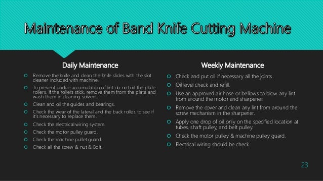 Daily Maintenance
 Remove the knife and clean the knife slides with the slot
cleaner included with machine.
 To prevent undue accumulation of lint do not oil the plate
rollers. If the rollers stick, remove them from the plate and
wash them in cleaning solvent.
 Clean and oil the guides and bearings.
 Check the wear of the lateral and the back roller, to see if
it’s necessary to replace them.
 Check the electrical wiring system.
 Check the motor pulley guard.
 Check the machine pullet guard.
 Check all the screw & nut & Bolt.
Weekly Maintenance
 Check and put oil if necessary all the joints.
 Oil level check and refill.
 Use an approved air hose or bellows to blow any lint
from around the motor and sharpener.
 Remove the cover and clean any lint from around the
screw mechanism in the sharpener.
 Apply one drop of oil only on the specified location at
tubes, shaft pulley, and belt pulley.
 Check the motor pulley & machine pulley guard.
 Electrical wiring should be check.
23
 