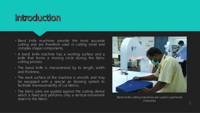 • Band knife machines provide the most accurate
cutting and are therefore used in cutting small and
complex shape components.
• A band knife machine has a working surface and a
knife that forms a moving circle during the fabric
cutting process.
• The band knife is characterized by its length, width
and thickness.
• The work surface of the machine is smooth and may
be equipped with a special air blowing system to
facilitate maneuverability of cut fabrics.
• The fabric plies are guided against the cutting device
which is fixed and performs only a vertical movement
down to the fabric.
Band knife cutting machines are used in garments
industries
3
 