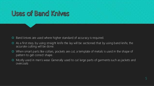  Band knives are used where higher standard of accuracy is required.
 As a first step, by using straight knife the lay will be sectioned that by using band knife, the
accurate cutting will be done.
 When smart parts like collars, pockets are cut, a template of metals is used in the shape of
pattern to get correct shape.
 Mostly used in men’s wear. Generally used to cut large parts of garments such as jackets and
overcoats
5
 