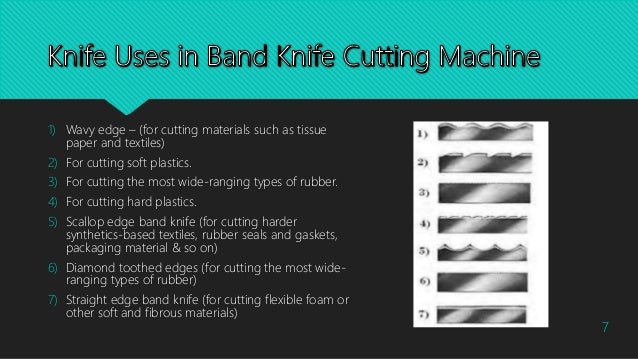 1) Wavy edge – (for cutting materials such as tissue
paper and textiles)
2) For cutting soft plastics.
3) For cutting the most wide-ranging types of rubber.
4) For cutting hard plastics.
5) Scallop edge band knife (for cutting harder
synthetics-based textiles, rubber seals and gaskets,
packaging material & so on)
6) Diamond toothed edges (for cutting the most wide-
ranging types of rubber)
7) Straight edge band knife (for cutting flexible foam or
other soft and fibrous materials)
7
 