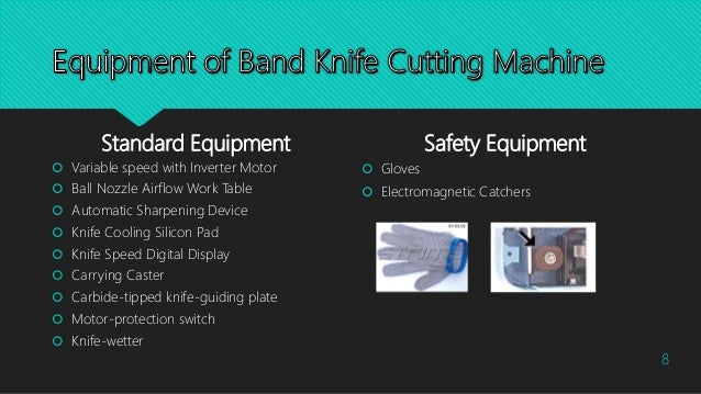 Standard Equipment
 Variable speed with Inverter Motor
 Ball Nozzle Airflow Work Table
 Automatic Sharpening Device
 Knife Cooling Silicon Pad
 Knife Speed Digital Display
 Carrying Caster
 Carbide-tipped knife-guiding plate
 Motor-protection switch
 Knife-wetter
Safety Equipment
 Gloves
 Electromagnetic Catchers
8
 