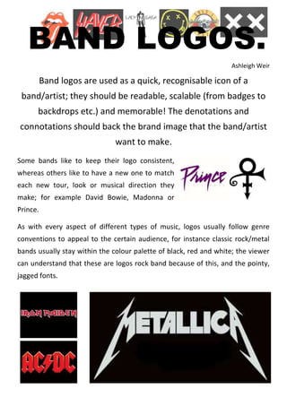 BAND LOGOS.
                                                                   Ashleigh Weir

          Band logos are used as a quick, recognisable icon of a
 band/artist; they should be readable, scalable (from badges to
      backdrops etc.) and memorable! The denotations and
connotations should back the brand image that the band/artist
                               want to make.
Some bands like to keep their logo consistent,
whereas others like to have a new one to match
each new tour, look or musical direction they
make; for example David Bowie, Madonna or
Prince.

As with every aspect of different types of music, logos usually follow genre
conventions to appeal to the certain audience, for instance classic rock/metal
bands usually stay within the colour palette of black, red and white; the viewer
can understand that these are logos rock band because of this, and the pointy,
jagged fonts.
 