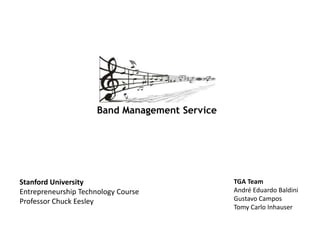 Band Management Service




Stanford University                             TGA Team
Entrepreneurship Technology Course              André Eduardo Baldini
Professor Chuck Eesley                          Gustavo Campos
                                                Tomy Carlo Inhauser
 