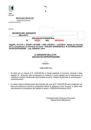 Pag.
1
Data:
Numero:
REGIONE MARCHE
GIUNTA REGIONALE
Luogo di emissione
Ancona
DECRETO DEL DIRIGENTE
DELLA P.F.
EDILIZIA ED ESPROPRIAZIONE
N. 14/EDI DEL 24/03/2014
Oggetto: D.A.C.R n. 55/2007 n.87/2008 – DGR n.86/2014 – n.237/2014 - Bando di concorso
per la concessione di contributi sul tema: “EDILIZIA RESIDENZIALE IN AUTORECUPERO-
AUTOCOSTRUZIONE” - cap. 42604242 / 2014
IL DIRIGENTE DELLA P.F.
EDILIZIA ED ESPROPRIAZIONE
- . - . -
(omissis)
- D E C R E T A -
- Di indire per un importo di € 1.640.000,00 un bando regionale di concorso, secondo il testo
allegato “A”, finalizzato alla concessione di contributi in conto capitale per la realizzazione di
interventi di edilizia residenziale sperimentale sul tema: “Edilizia residenziale in autorecupero –
autocostruzione”;
- La spesa relativa all’esecuzione del presente atto, pari ad € 1.640.000,00 sarà impegnata con
futuri provvedimenti a favore di cooperative edilizie di abitazione o loro consorzi, a valere sullo
stanziamento di competenza del capitolo di spesa n. 42604242 del bilancio 2014;
Il Dirigente della Posizione di Funzione
(Massimiliano Marchesini)
 