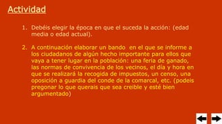 Actividad
1. Debéis elegir la época en que el suceda la acción: (edad
media o edad actual).
2. A continuación elaborar un bando en el que se informe a
los ciudadanos de algún hecho importante para ellos que
vaya a tener lugar en la población: una feria de ganado,
las normas de convivencia de los vecinos, el día y hora en
que se realizará la recogida de impuestos, un censo, una
oposición a guardia del conde de la comarcal, etc. (podeis
pregonar lo que querais que sea creible y esté bien
argumentado)
 
