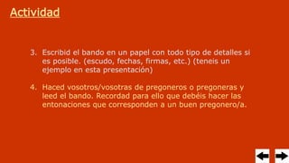 Actividad
3. Escribid el bando en un papel con todo tipo de detalles si
es posible. (escudo, fechas, firmas, etc.) (teneis un
ejemplo en esta presentación)
4. Haced vosotros/vosotras de pregoneros o pregoneras y
leed el bando. Recordad para ello que debéis hacer las
entonaciones que corresponden a un buen pregonero/a.
 