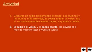 Actividad
5. Grabaros en audio proclamando el bando. Los alumnos y
las alumna más atrevidos/as podeis grabar un vídeo, eso
si, convenientemente caracterizados, si quereis y podeis.
6. El audio o el vídeo, y el bando escrito, los enviáis al e-
mail de vuestro tutor o vuestra tutora.
 