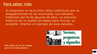 Para saber más
El pregonero no es el único oficio tradicional que va
desapareciendo en los municipios. Los estudios
históricos dan fe de algunos de ellos. La memoria
histórica de un pueblo es básica para conocer su
presente. Veamos un ejemplo de esos estudios.
Haz doble clic en la imagen
para ver el documento.
 