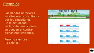 Ejemplos
Los bandos anteriores
escritos eran consultados
por los ciudadanos.
En la actualidad,
en la webs municipales
se pueden encontrar
dichas notificaciones,
Pero no siempre
ha sido así.
 