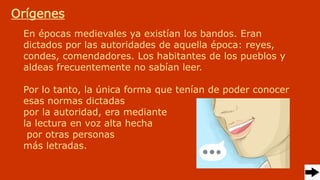En épocas medievales ya existían los bandos. Eran
dictados por las autoridades de aquella época: reyes,
condes, comendadores. Los habitantes de los pueblos y
aldeas frecuentemente no sabían leer.
Por lo tanto, la única forma que tenían de poder conocer
esas normas dictadas
por la autoridad, era mediante
la lectura en voz alta hecha
por otras personas
más letradas.
Orígenes
 