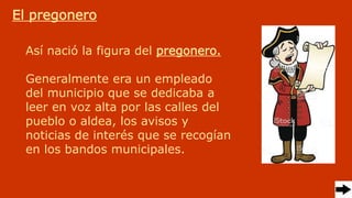 Así nació la figura del pregonero.
Generalmente era un empleado
del municipio que se dedicaba a
leer en voz alta por las calles del
pueblo o aldea, los avisos y
noticias de interés que se recogían
en los bandos municipales.
El pregonero
 