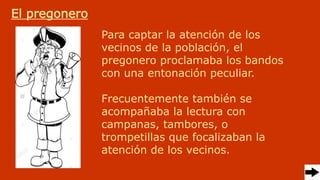 El pregonero
Para captar la atención de los
vecinos de la población, el
pregonero proclamaba los bandos
con una entonación peculiar.
Frecuentemente también se
acompañaba la lectura con
campanas, tambores, o
trompetillas que focalizaban la
atención de los vecinos.
 
