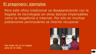 Pero este oficio tradicional va desapareciendo con la
llegada de tecnologías en otras épocas impensables
como la megafonía e internet. Por ello en muchas
poblaciones peninsulares se intenta recuperar.
El pregonero: ejemplos
Haz doble clic en la imagen
para ver el vídeo
 