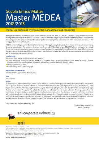 Scuola Enrico Mattei
Master MEDEA
2012/2013
master in energy and environmental management and economics
eni corporate university invites applications for an academic course that leads to a Master’s Degree in Energy and Environmental
Management and Economics - MEDEA. The course is organized and managed by the Scuola Enrico Mattei. The course is reserved
for young graduates who are interested in career paths within companies, authorities and other institutions operating in the
energy and environmental sectors.
MEDEA consists of a program in Business Administration in Energy Industry that involves three phases of study, with an increasing
degree of specialisation. The Academic Year runs from October 2, 2012 through to June 30, 2013. Full-time attendance is required.
Those who have successfully completed the programme of study will be awarded a Master’s Degree in Energy and Environmental
Management and Economics - MEDEA. Since courses are conducted in Italian and in English, an intensive Italian language course
will be held during the summer of 2012.
requirements
Admission to the Master programme normally requires:
■■a good first Degree (upper 2nd level and above) or its equivalent from a recognized University in the area of economics, finance,
  business administration, management, engineering, mathematics, physics, chemicals, geology, statistics
■■being younger than 32 years
■■full proficiency of the English language.

application and selections
The deadline for application is April 30, 2012.

fees
25,000 Euros
grants
In order to favour the dissemination of energy culture in specific countries of interest to the energy sector, a number of scholarships
will be given to deserving students who are in possession of citizenship of the following countries: Algeria, Angola, Brazil, China,
Egypt, Gabon, Ghana, Indonesia, Iraq, Kazakhstan, Lybia, Mozambique, Nigeria, Pakistan, Republic of the Congo, Russia, Togo,
Tunisia, Turkmenistan, Venezuela. The scholarship entails: free admission to and enrolment in the Master program, financial
contribution for accommodation and living expenses, free training materials. In the allocation of grants, a selection committee
will evaluate academic records, other certificates and degrees as well as the applicant’s professional experience. Academic or
professional experiences in the oil and gas sector will be adequately appreciated. Prospective candidates who have been proposed
and adequately backed through the proposal phase by eni companies will be evaluated by the selection committee.


San Donato Milanese, December 22, 2011
                                                                                                                           The Chief Executive Officer
                                                                                                                                Marco Coccagna




Applications must be sent online at: eni.com
(http://www.eni.com/en_IT/work-with-us/jobs-at-eni/eni-corporate-university/scuola-mattei-master-medea/scuola-mattei-master-medea.shtml)
Further information about MEDEA are given in above mentioned website.

Scuola Enrico Mattei, eni corporate university, Via S. Salvo, 1 | 20097 - San Donato Milanese (MI), Italy
Tel. (+39) 02.520.57922 or (+39) 02.520.57907 | fax (+39) 02.520.37067
eni.com | info.scuolamattei@eni.com
 