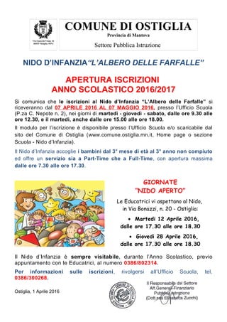 COMUNE DI OSTIGLIA
Provincia di Mantova
Via Gnocchi Viani, 16
46035 Ostiglia (MN)
Settore Pubblica Istruzione
NIDO D’INFANZIA“L’ALBERO DELLE FARFALLE”
APERTURA ISCRIZIONI
ANNO SCOLASTICO 2016/2017
Si comunica che le iscrizioni al Nido d’Infanzia “L’Albero delle Farfalle” si
riceveranno dal 07 APRILE 2016 AL 07 MAGGIO 2016, presso l’Ufficio Scuola
(P.za C. Nepote n. 2), nei giorni di martedì - giovedì - sabato, dalle ore 9.30 alle
ore 12.30, e il martedì, anche dalle ore 15.00 alle ore 18.00.
Il modulo per l’iscrizione è disponibile presso l’Ufficio Scuola e/o scaricabile dal
sito del Comune di Ostiglia (www.comune.ostiglia.mn.it, Home page o sezione
Scuola - Nido d’Infanzia).
Il Nido d’Infanzia accoglie i bambini dal 3° mese di età al 3° anno non compiuto
ed offre un servizio sia a Part-Time che a Full-Time, con apertura massima
dalle ore 7.30 alle ore 17.30.
GIORNATE
“NIDO APERTO”
Le Educatrici vi aspettano al Nido,
in Via Bonazzi, n. 20 - Ostiglia:
• Martedi 12 Aprile 2016,
dalle ore 17.30 alle ore 18.30
• Giovedi 28 Aprile 2016,
dalle ore 17.30 alle ore 18.30
Il Nido d’Infanzia è sempre visitabile, durante l’Anno Scolastico, previo
appuntamento con le Educatrici, al numero 0386/802314.
Per informazioni sulle iscrizioni, rivolgersi all’Ufficio Scuola, tel.
0386/300268.
Ostiglia, 1 Aprile 2016
 