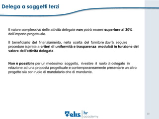 Delega a soggetti terzi Il valore complessivo delle attività delegate  non  potrà essere  superiore   al 30%  dell’importo progettuale. Il  beneficiario  del  finanziamento,  nella  scelta  del  fornitore dovrà  seguire  procedure ispirate a  criteri di uniformità e trasparenza  modulati in funzione del  valore dell’attività delegata Non è possibile  per un medesimo  soggetto,  rivestire  il  ruolo di delegato  in  relazione ad una proposta progettuale e contemporaneamente presentare un altro  progetto sia con ruolo di mandatario che di mandante.  